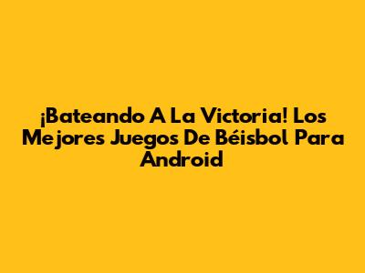 ¡Bateando A La Victoria! Los Mejores Juegos De Béisbol Para Android
