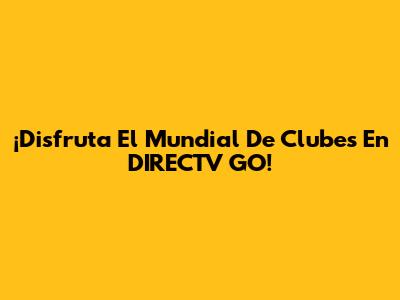 ¡Disfruta El Mundial De Clubes En DIRECTV GO!