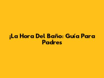 ¡La Hora Del Baño: Guía Para Padres