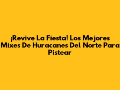 ¡Revive La Fiesta! Los Mejores Mixes De Huracanes Del Norte Para Pistear