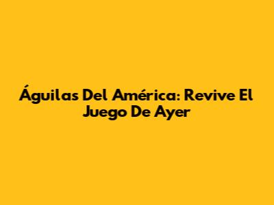 Águilas Del América: Revive El Juego De Ayer