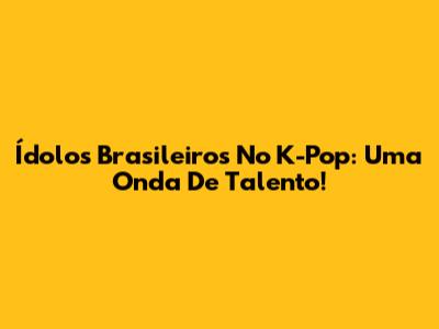 Ídolos Brasileiros No K-Pop: Uma Onda De Talento!