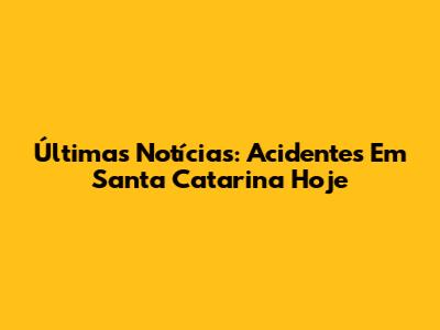 Últimas Notícias: Acidentes Em Santa Catarina Hoje