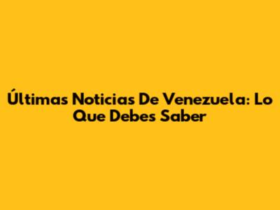 Últimas Noticias De Venezuela: Lo Que Debes Saber