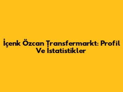 İçenk Özcan Transfermarkt: Profil Ve İstatistikler