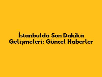 İstanbul'da Son Dakika Gelişmeleri: Güncel Haberler