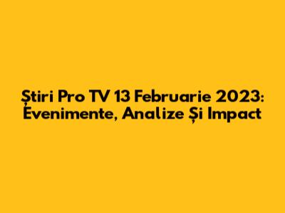 Știri Pro TV 13 Februarie 2023: Evenimente, Analize Și Impact