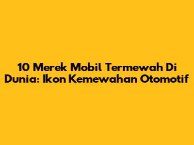 10 Merek Mobil Termewah Di Dunia: Ikon Kemewahan Otomotif