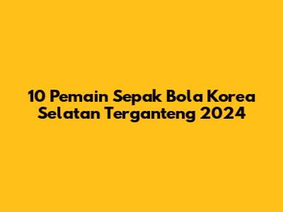 10 Pemain Sepak Bola Korea Selatan Terganteng 2024