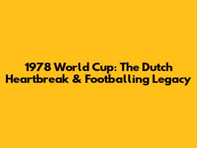 1978 World Cup: The Dutch Heartbreak & Footballing Legacy