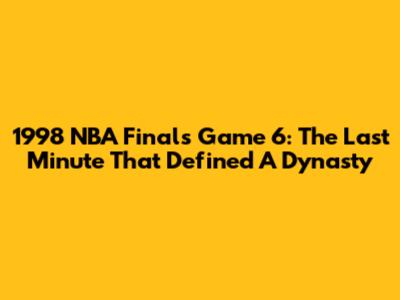 1998 NBA Finals Game 6: The Last Minute That Defined A Dynasty