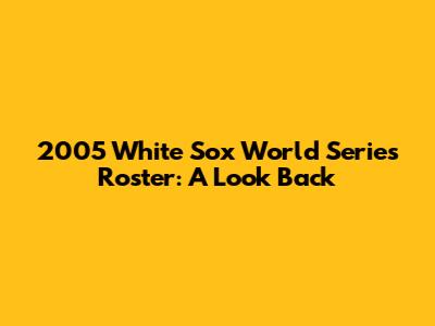 2005 White Sox World Series Roster: A Look Back