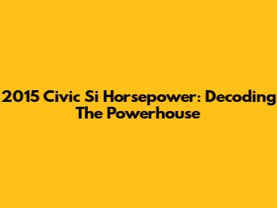 2015 Civic Si Horsepower: Decoding The Powerhouse
