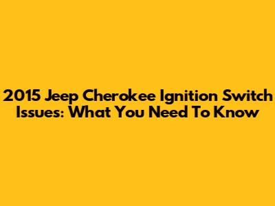2015 Jeep Cherokee Ignition Switch Issues: What You Need To Know