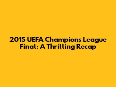 2015 UEFA Champions League Final: A Thrilling Recap