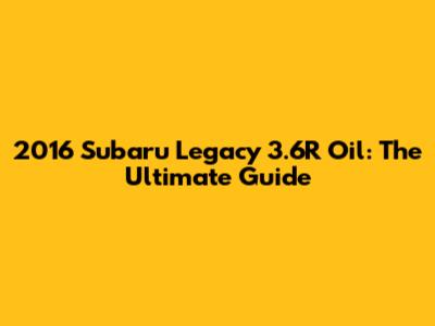 2016 Subaru Legacy 3.6R Oil: The Ultimate Guide