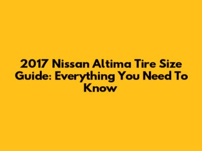 2017 Nissan Altima Tire Size Guide: Everything You Need To Know