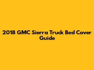 2018 GMC Sierra Truck Bed Cover Guide