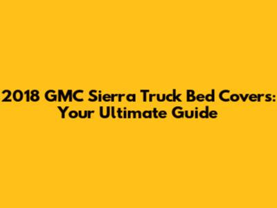 2018 GMC Sierra Truck Bed Covers: Your Ultimate Guide