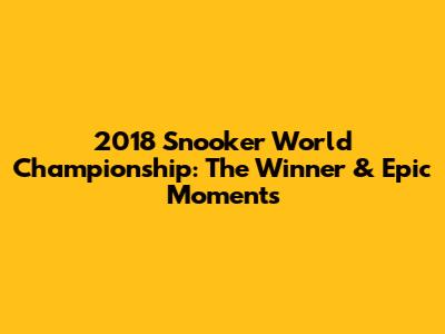 2018 Snooker World Championship: The Winner & Epic Moments