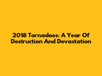2018 Tornadoes: A Year Of Destruction And Devastation