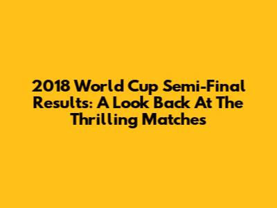 2018 World Cup Semi-Final Results: A Look Back At The Thrilling Matches