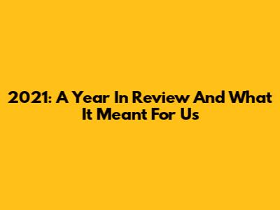 2021: A Year In Review And What It Meant For Us
