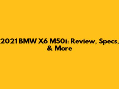 2021 BMW X6 M50i: Review, Specs, & More