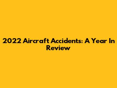 2022 Aircraft Accidents: A Year In Review