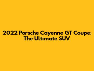 2022 Porsche Cayenne GT Coupe: The Ultimate SUV