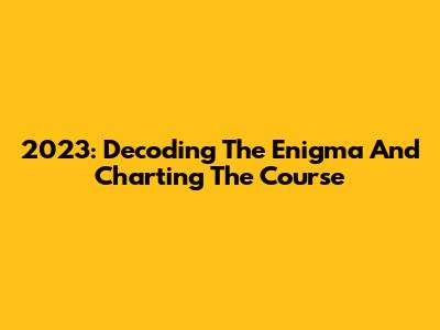 2023: Decoding The Enigma And Charting The Course