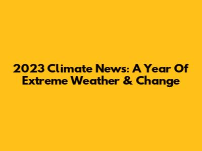 2023 Climate News: A Year Of Extreme Weather & Change