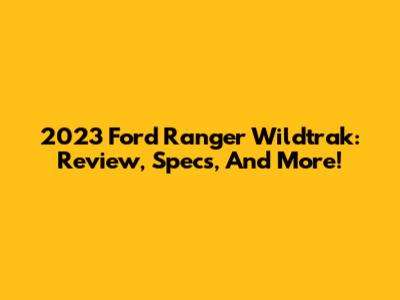 2023 Ford Ranger Wildtrak: Review, Specs, And More!