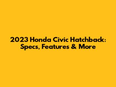 2023 Honda Civic Hatchback: Specs, Features & More