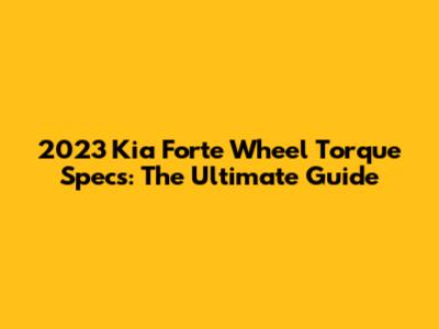 2023 Kia Forte Wheel Torque Specs: The Ultimate Guide
