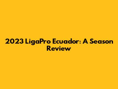 2023 LigaPro Ecuador: A Season Review