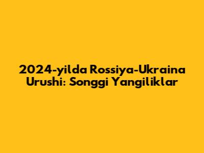 2024-yilda Rossiya-Ukraina Urushi: So'nggi Yangiliklar