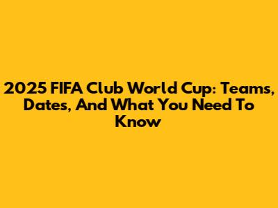 2025 FIFA Club World Cup: Teams, Dates, And What You Need To Know
