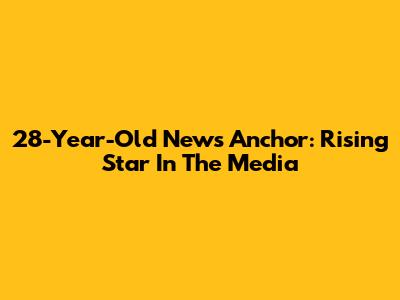 28-Year-Old News Anchor: Rising Star In The Media