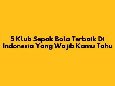 5 Klub Sepak Bola Terbaik Di Indonesia Yang Wajib Kamu Tahu
