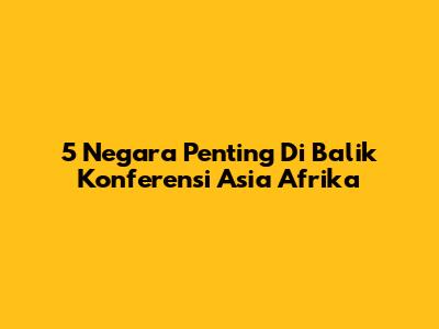 5 Negara Penting Di Balik Konferensi Asia Afrika