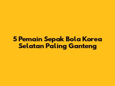 5 Pemain Sepak Bola Korea Selatan Paling Ganteng