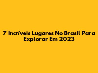 7 Incríveis Lugares No Brasil Para Explorar Em 2023