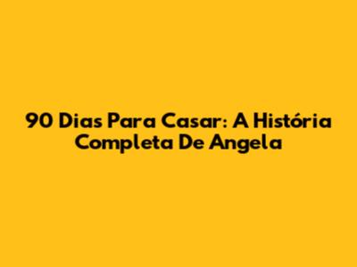 90 Dias Para Casar: A História Completa De Angela