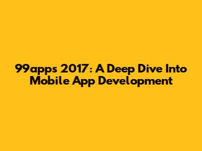 99apps 2017: A Deep Dive Into Mobile App Development