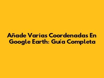 Añade Varias Coordenadas En Google Earth: Guía Completa
