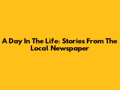 A Day In The Life: Stories From The Local Newspaper