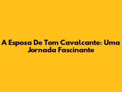 A Esposa De Tom Cavalcante: Uma Jornada Fascinante