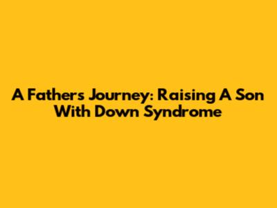 A Father's Journey: Raising A Son With Down Syndrome
