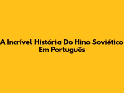 A Incrível História Do Hino Soviético Em Português